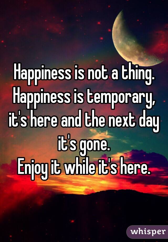 Happiness is not a thing. Happiness is temporary, it's here and the next day it's gone.
Enjoy it while it's here.