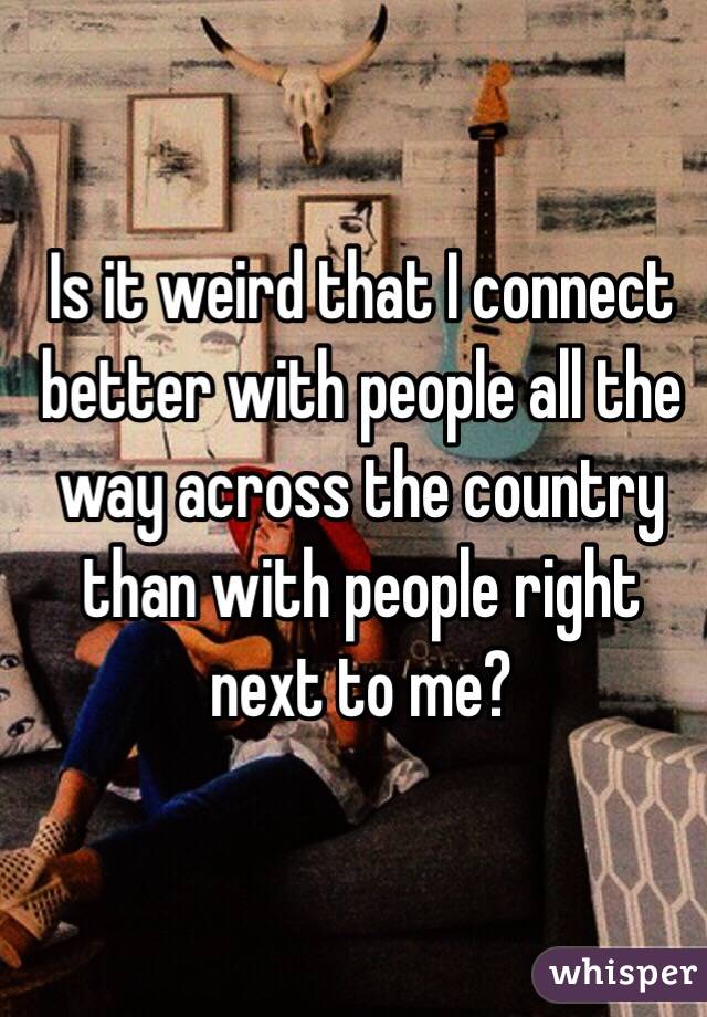 Is it weird that I connect better with people all the way across the country than with people right next to me?