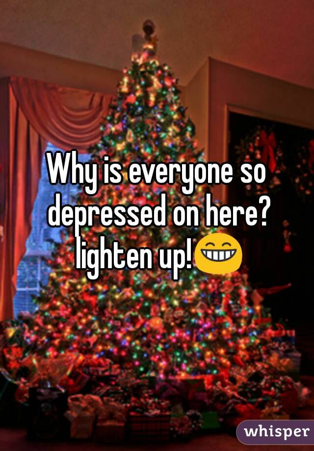 Why is everyone so depressed on here? lighten up!😁