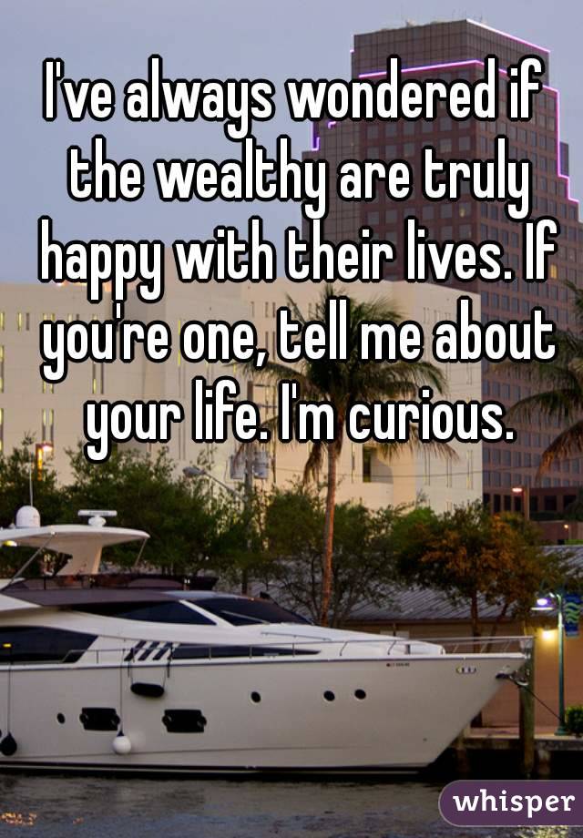 I've always wondered if the wealthy are truly happy with their lives. If you're one, tell me about your life. I'm curious.