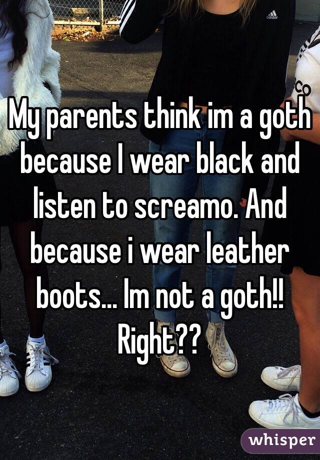 My parents think im a goth because I wear black and listen to screamo. And because i wear leather boots... Im not a goth!! Right??