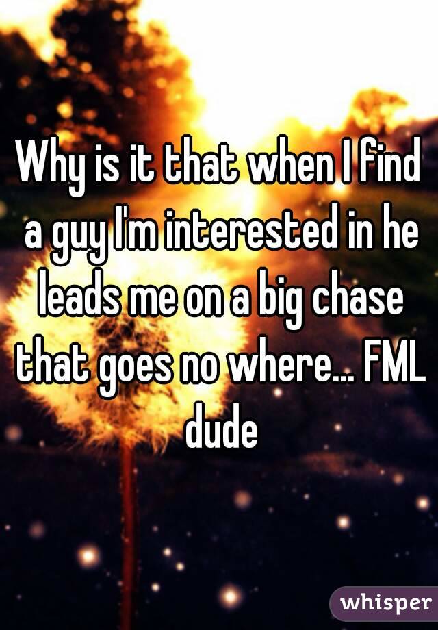 Why is it that when I find a guy I'm interested in he leads me on a big chase that goes no where... FML dude