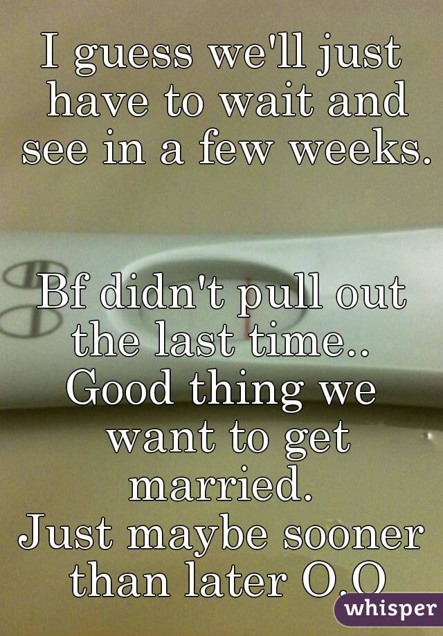 I guess we'll just have to wait and see in a few weeks. 

Bf didn't pull out the last time.. 
Good thing we want to get married. 
Just maybe sooner than later O.O