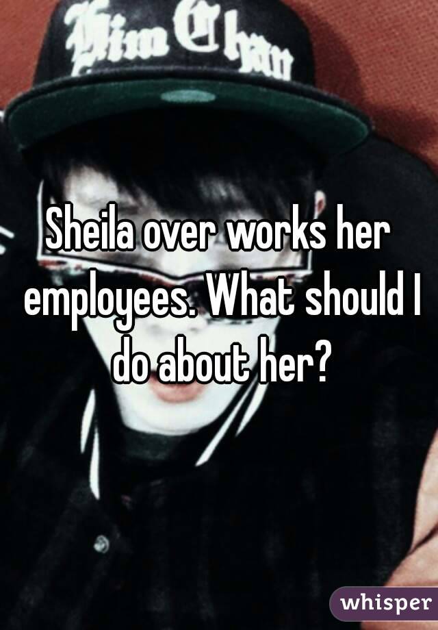 Sheila over works her employees. What should I do about her?