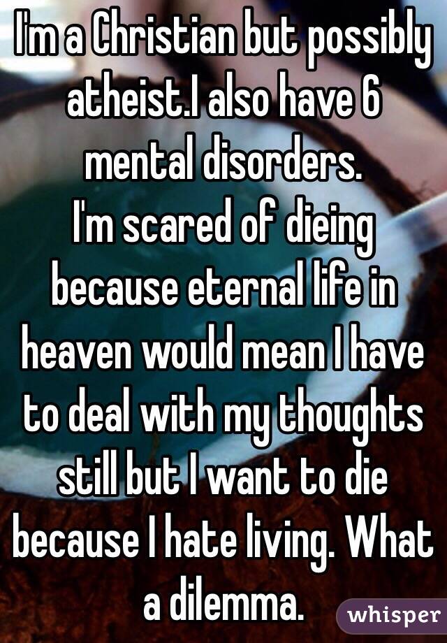 I'm a Christian but possibly atheist.I also have 6 mental disorders.
I'm scared of dieing because eternal life in heaven would mean I have to deal with my thoughts still but I want to die because I hate living. What a dilemma.