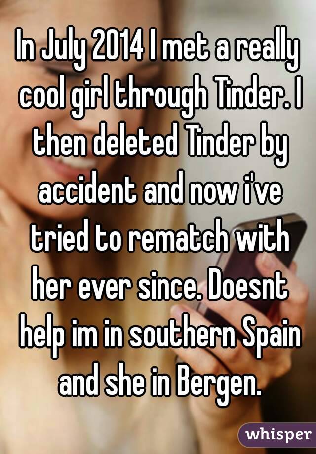 In July 2014 I met a really cool girl through Tinder. I then deleted Tinder by accident and now i've tried to rematch with her ever since. Doesnt help im in southern Spain and she in Bergen.