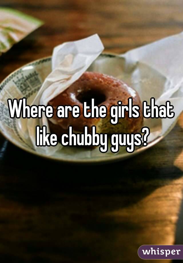 Where are the girls that like chubby guys?