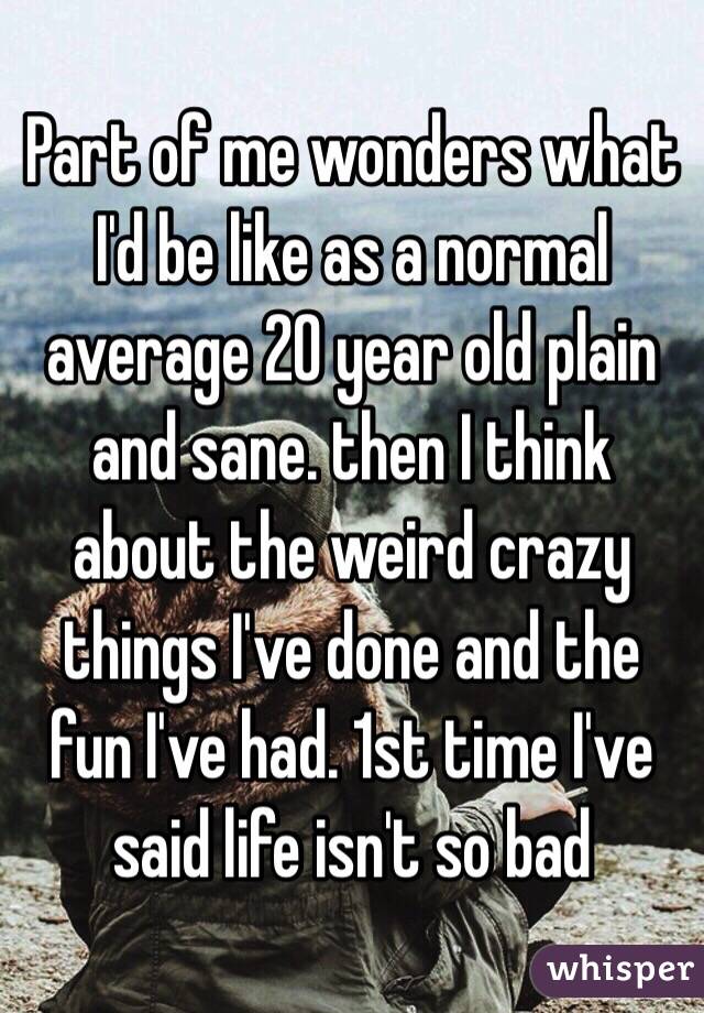 Part of me wonders what I'd be like as a normal average 20 year old plain and sane. then I think about the weird crazy things I've done and the fun I've had. 1st time I've said life isn't so bad