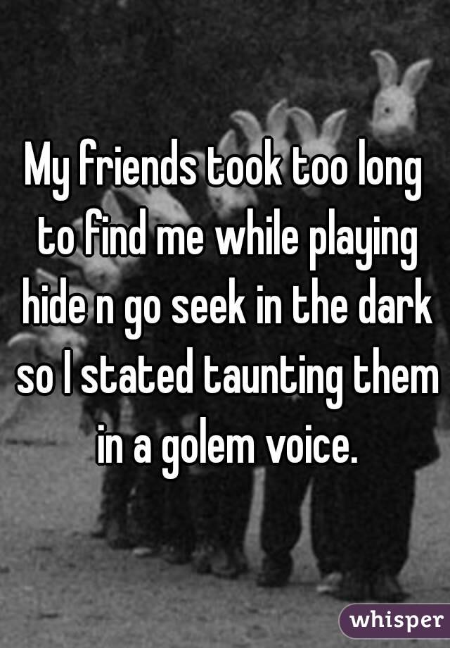 My friends took too long to find me while playing hide n go seek in the dark so I stated taunting them in a golem voice.