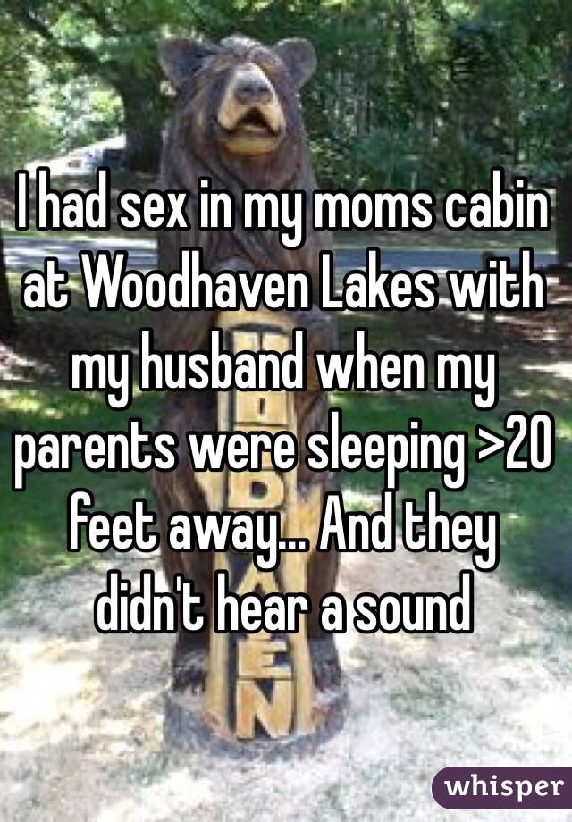 I had sex in my moms cabin at Woodhaven Lakes with my husband when my parents were sleeping >20 feet away... And they didn't hear a sound