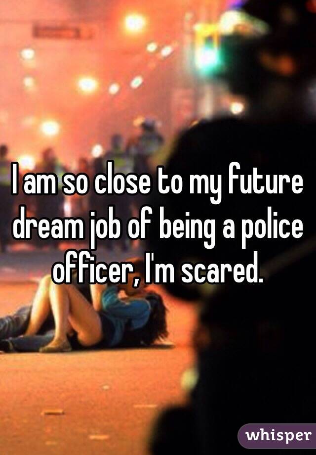 I am so close to my future dream job of being a police officer, I'm scared. 