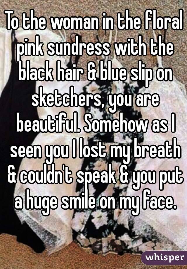 To the woman in the floral pink sundress with the black hair & blue slip on sketchers, you are beautiful. Somehow as I seen you I lost my breath & couldn't speak & you put a huge smile on my face.