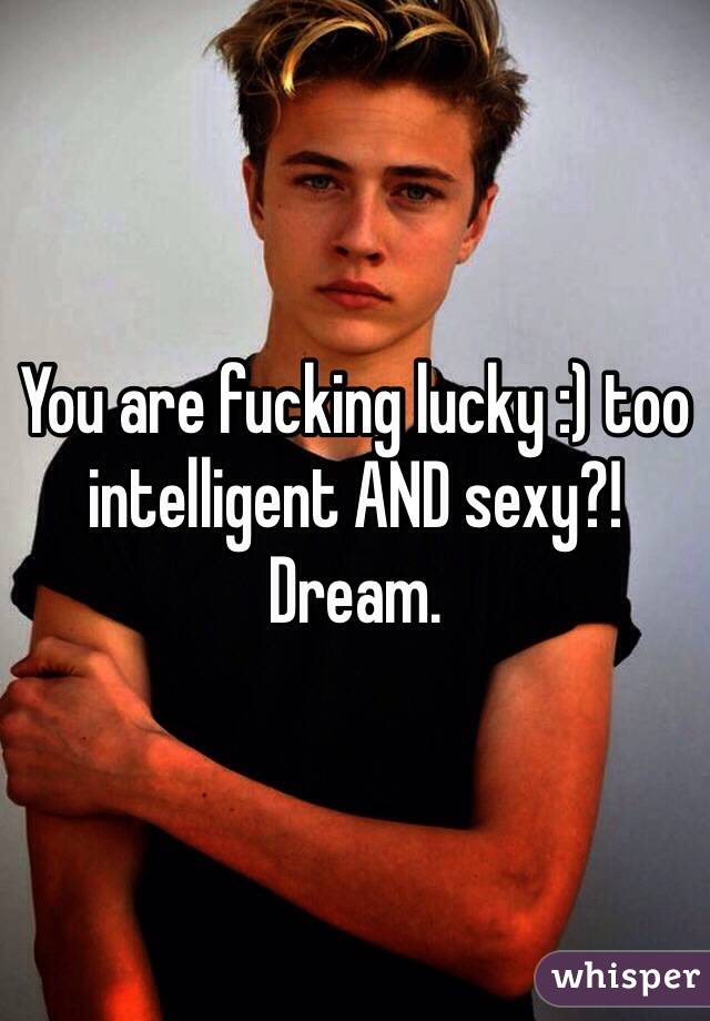 You are fucking lucky :) too intelligent AND sexy?! Dream. 