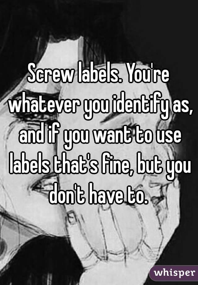 Screw labels. You're whatever you identify as, and if you want to use labels that's fine, but you don't have to. 