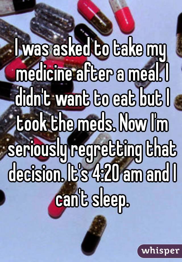 I was asked to take my medicine after a meal. I didn't want to eat but I took the meds. Now I'm seriously regretting that decision. It's 4:20 am and I can't sleep.