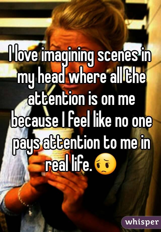 I love imagining scenes in my head where all the attention is on me because I feel like no one pays attention to me in real life.😔