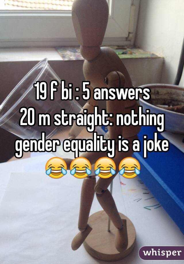 19 f bi : 5 answers 
20 m straight: nothing 
gender equality is a joke 😂😂😂😂