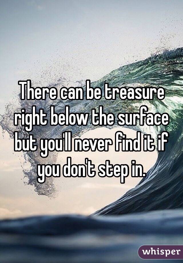 There can be treasure right below the surface but you'll never find it if you don't step in.