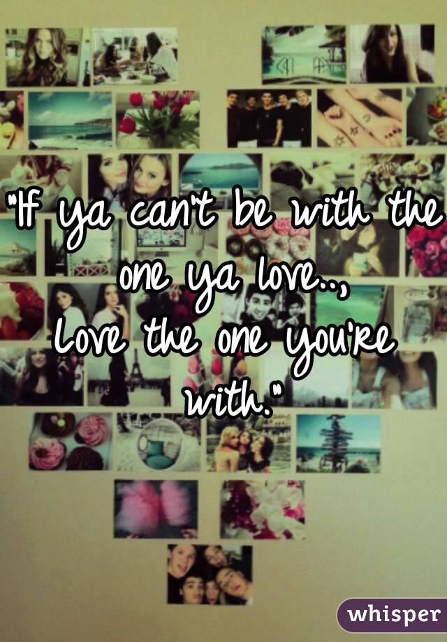 "If ya can't be with the one ya love..,
Love the one you're with."