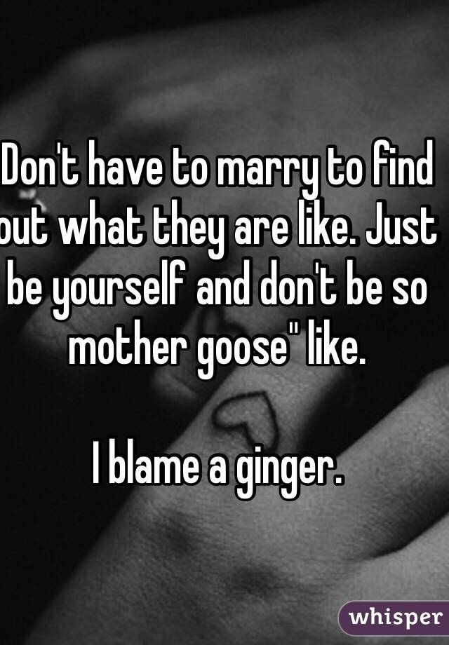 Don't have to marry to find out what they are like. Just be yourself and don't be so mother goose" like.

I blame a ginger. 