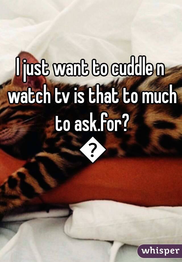 I just want to cuddle n watch tv is that to much to ask.for? 😓