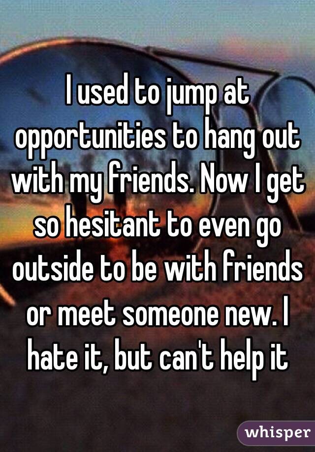 I used to jump at opportunities to hang out with my friends. Now I get so hesitant to even go outside to be with friends or meet someone new. I hate it, but can't help it 