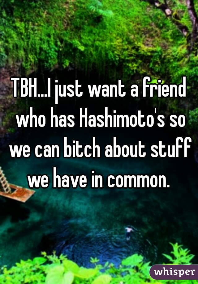 TBH...I just want a friend who has Hashimoto's so we can bitch about stuff we have in common. 