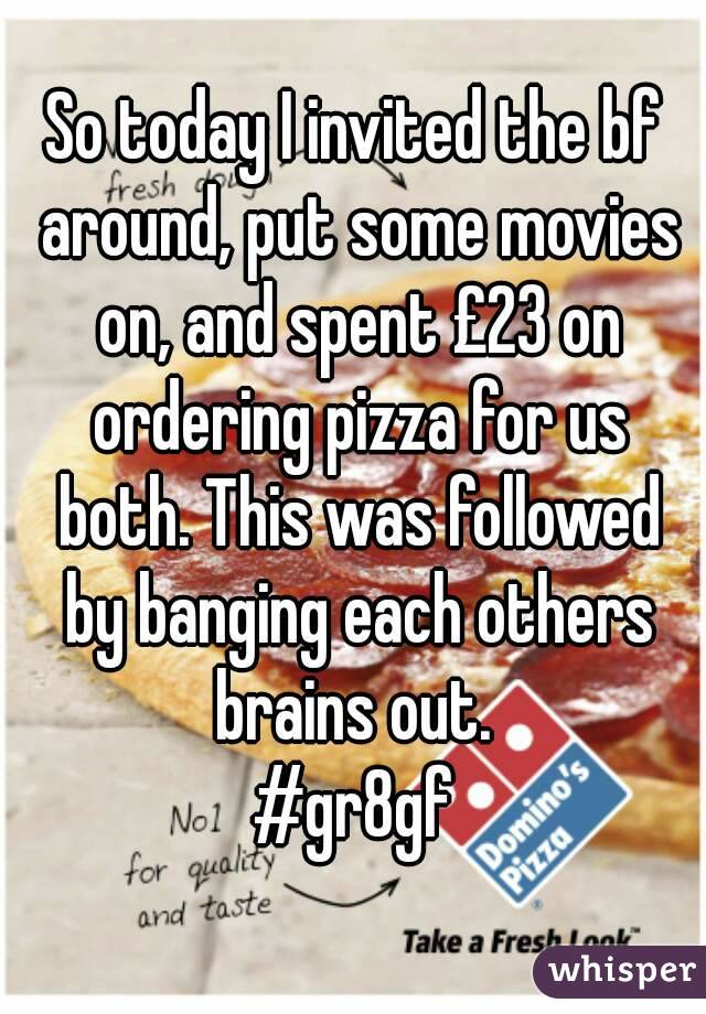 So today I invited the bf around, put some movies on, and spent £23 on ordering pizza for us both. This was followed by banging each others brains out. 
#gr8gf