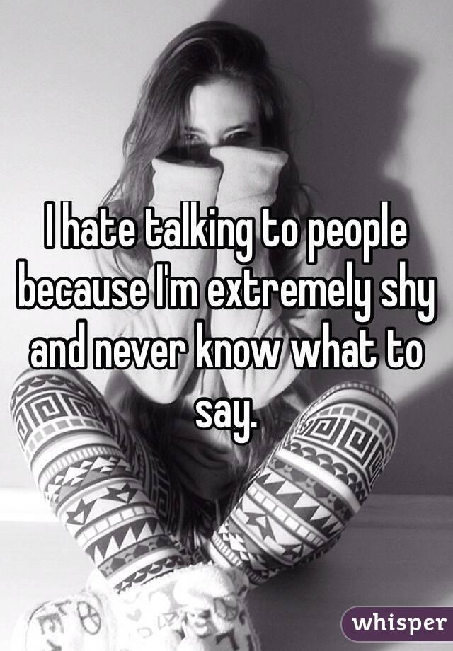 I hate talking to people because I'm extremely shy and never know what to say. 
