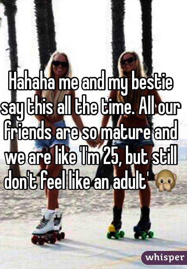 Hahaha me and my bestie say this all the time. All our friends are so mature and we are like 'I'm 25, but still don't feel like an adult' 🙊