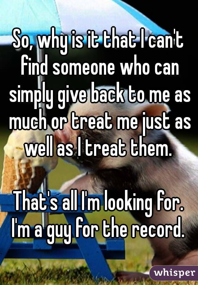 So, why is it that I can't find someone who can simply give back to me as much or treat me just as well as I treat them. 

That's all I'm looking for.
I'm a guy for the record.