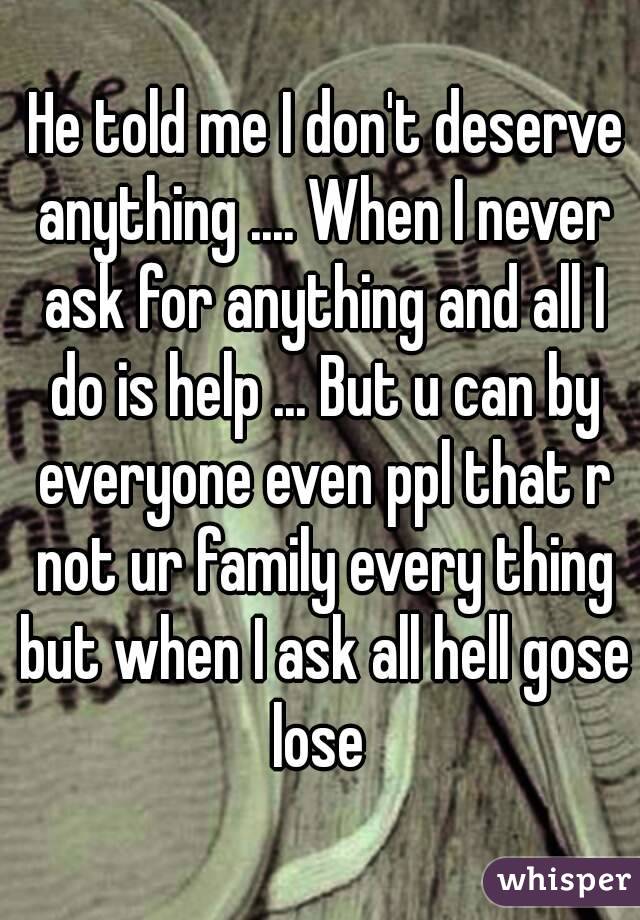  He told me I don't deserve anything .... When I never ask for anything and all I do is help ... But u can by everyone even ppl that r not ur family every thing but when I ask all hell gose lose 