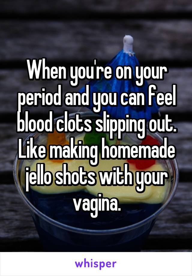 When you're on your period and you can feel blood clots slipping out. Like making homemade jello shots with your vagina.