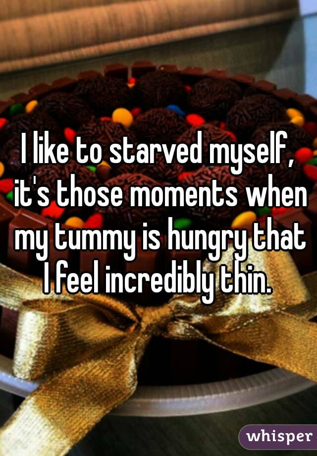 I like to starved myself, it's those moments when my tummy is hungry that I feel incredibly thin. 