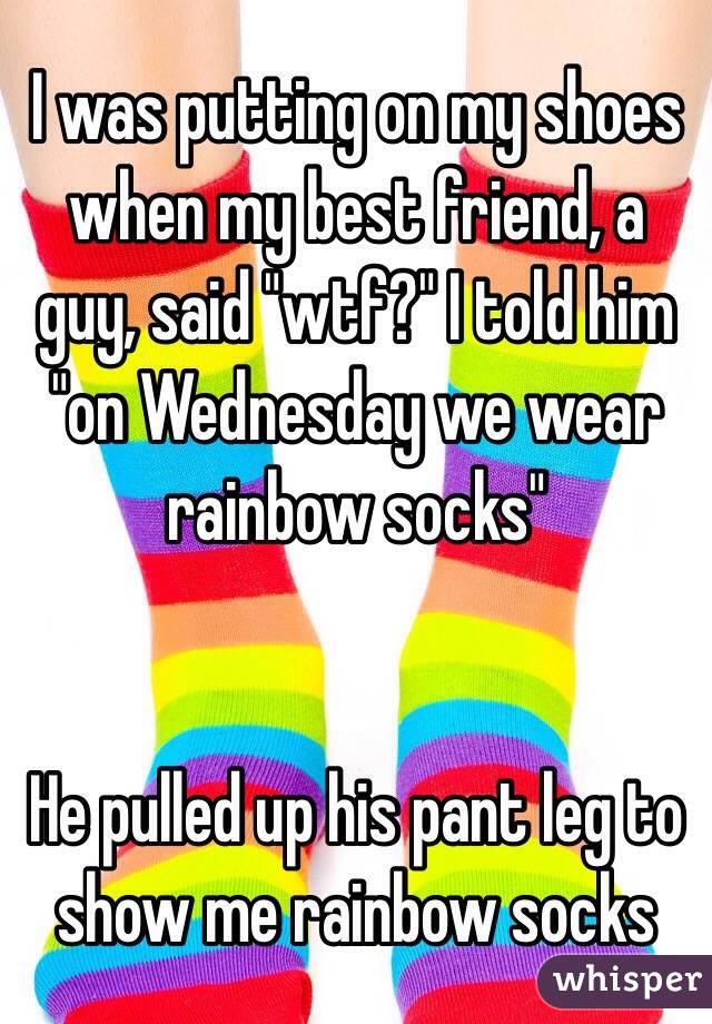 I was putting on my shoes when my best friend, a guy, said "wtf?" I told him "on Wednesday we wear rainbow socks"


He pulled up his pant leg to show me rainbow socks