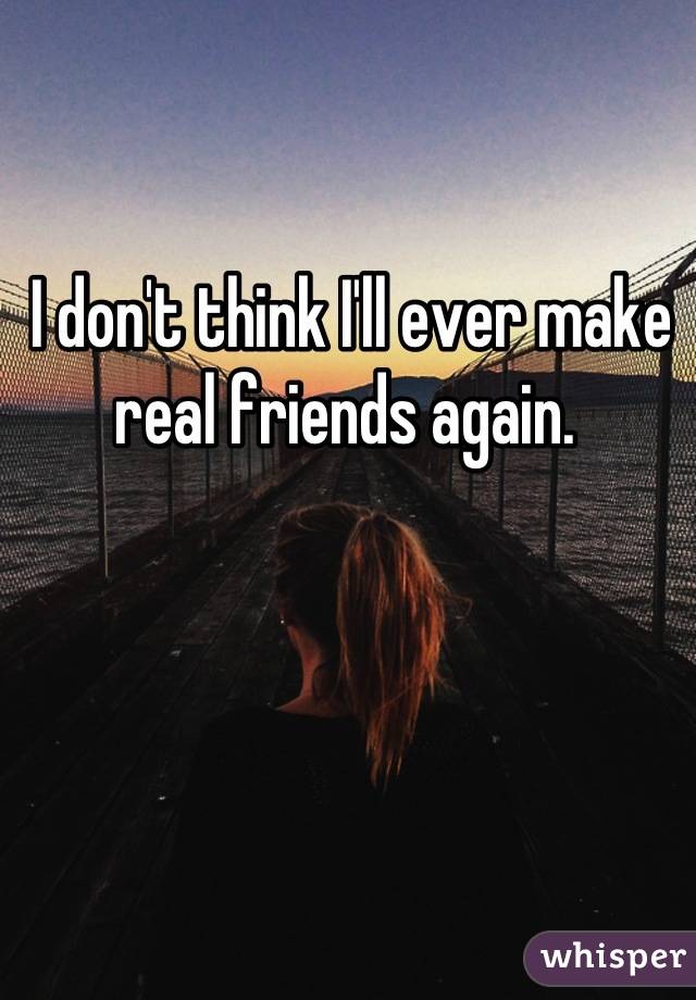 
I don't think I'll ever make 
real friends again. 