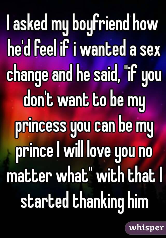 I asked my boyfriend how he'd feel if i wanted a sex change and he said, "if you don't want to be my princess you can be my prince I will love you no matter what" with that I started thanking him