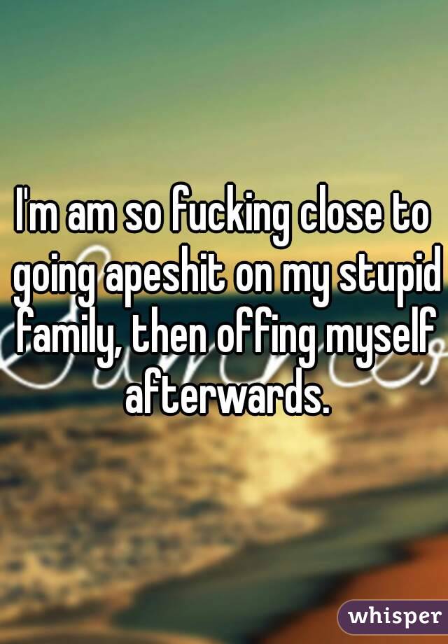 I'm am so fucking close to going apeshit on my stupid family, then offing myself afterwards.