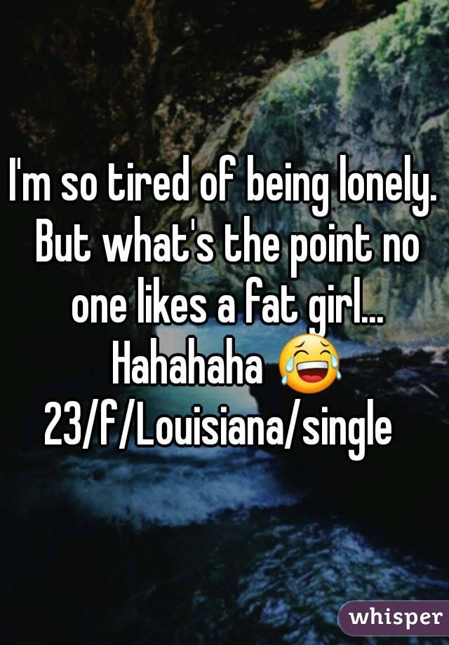 I'm so tired of being lonely. But what's the point no one likes a fat girl... Hahahaha 😂
23/f/Louisiana/single 