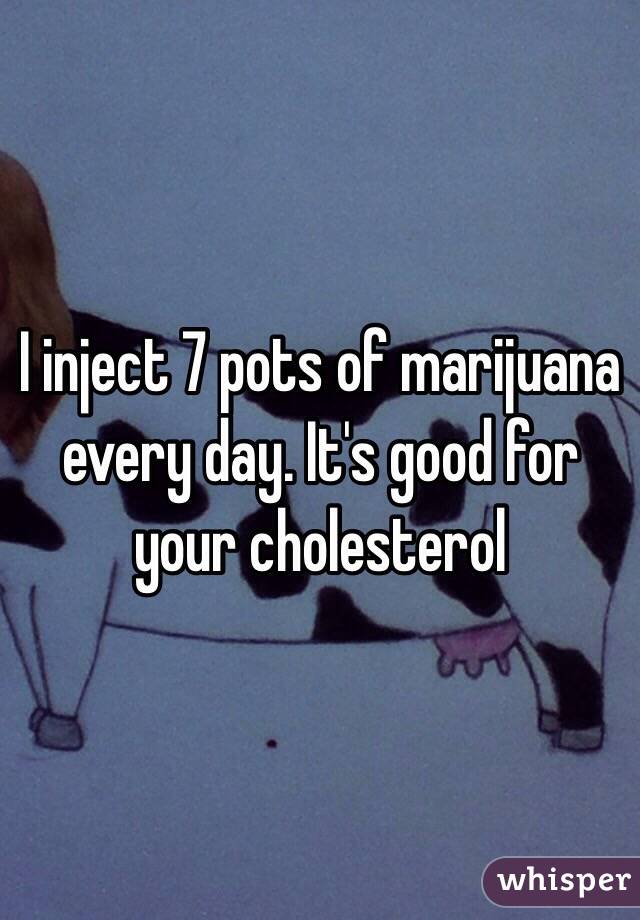 I inject 7 pots of marijuana every day. It's good for your cholesterol