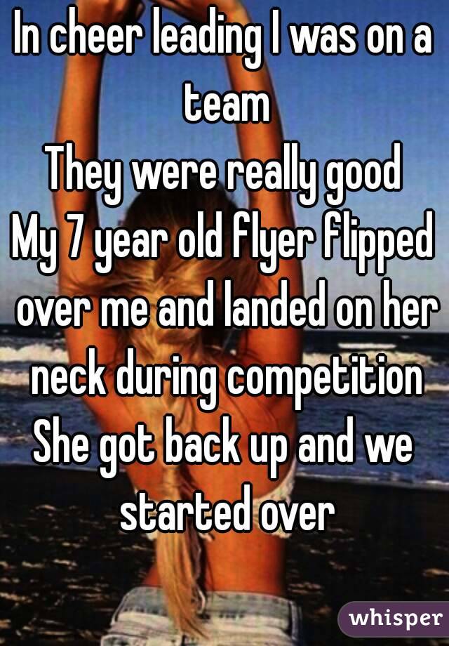 In cheer leading I was on a team
They were really good
My 7 year old flyer flipped over me and landed on her neck during competition
She got back up and we started over