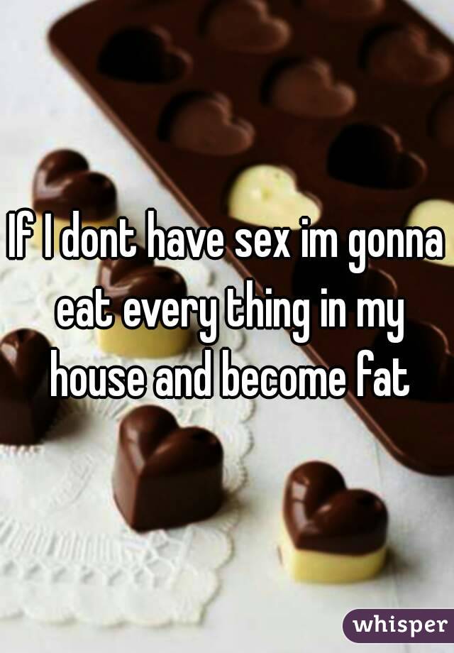 If I dont have sex im gonna eat every thing in my house and become fat