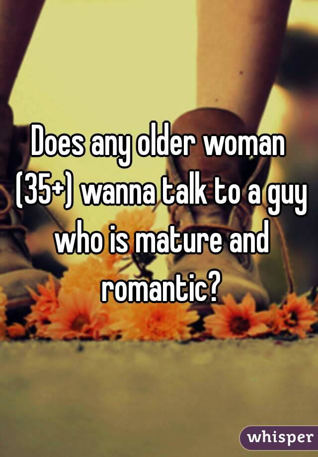 Does any older woman (35+) wanna talk to a guy who is mature and romantic?