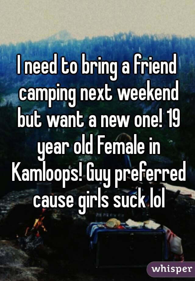 I need to bring a friend camping next weekend but want a new one! 19 year old Female in Kamloops! Guy preferred cause girls suck lol