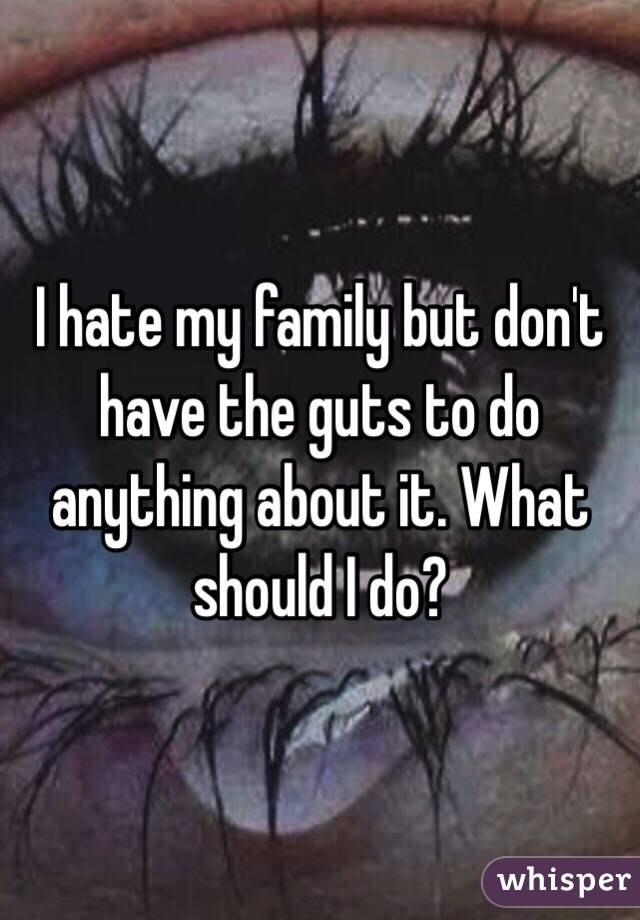 I hate my family but don't have the guts to do anything about it. What should I do?