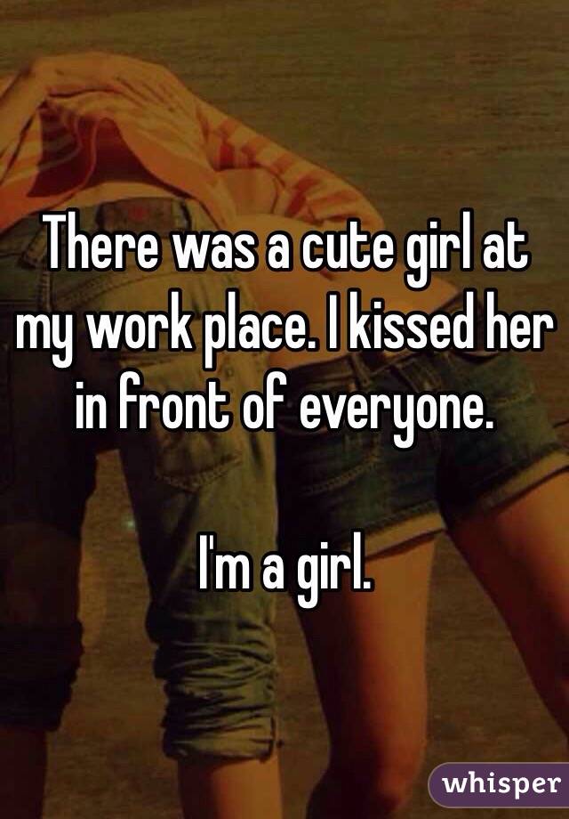 There was a cute girl at my work place. I kissed her in front of everyone. 

I'm a girl. 