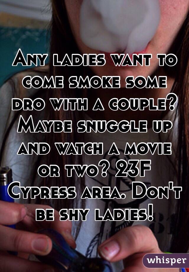 Any ladies want to come smoke some dro with a couple? Maybe snuggle up and watch a movie or two? 23F Cypress area. Don't be shy ladies!