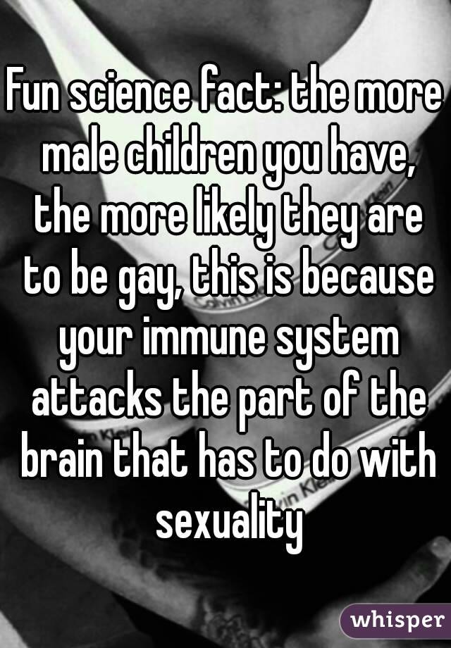 Fun science fact: the more male children you have, the more likely they are to be gay, this is because your immune system attacks the part of the brain that has to do with sexuality