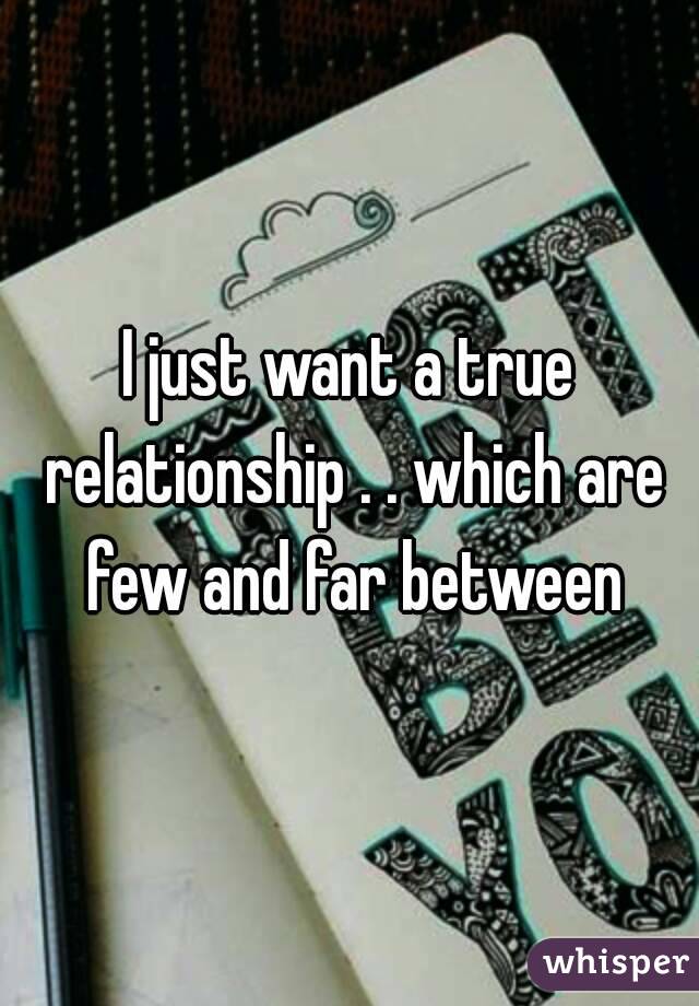 I just want a true relationship . . which are few and far between