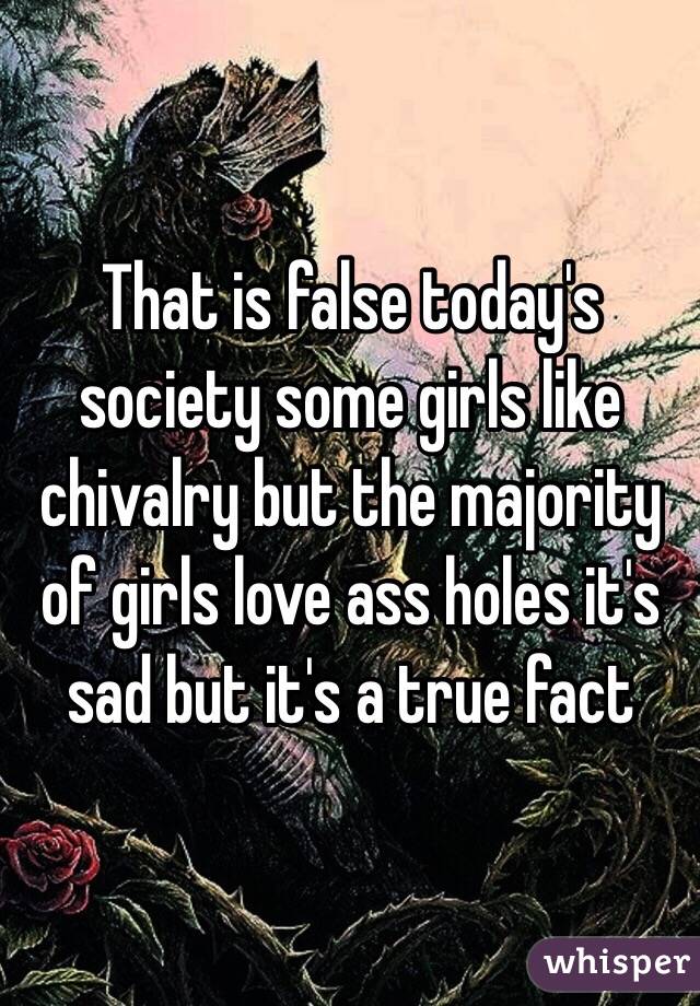 That is false today's society some girls like chivalry but the majority of girls love ass holes it's sad but it's a true fact 